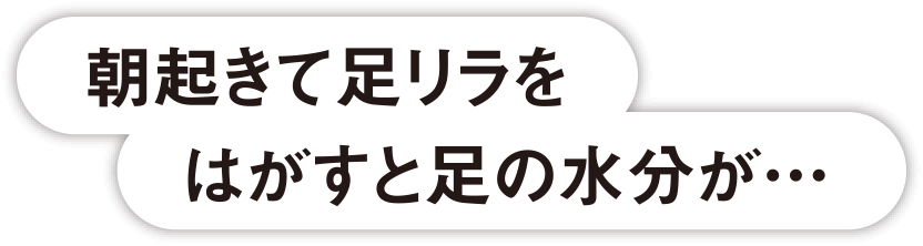 朝起きて足リラをはがすと足の水分が…